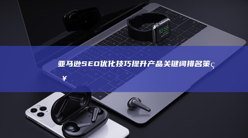 亚马逊SEO优化技巧：提升产品关键词排名策略